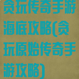 贪玩传奇手游海底攻略(贪玩原始传奇手游攻略)