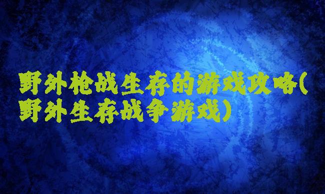 野外枪战生存的游戏攻略(野外生存战争游戏)