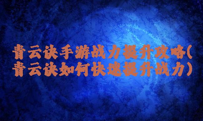 青云诀手游战力提升攻略(青云诀如何快速提升战力)
