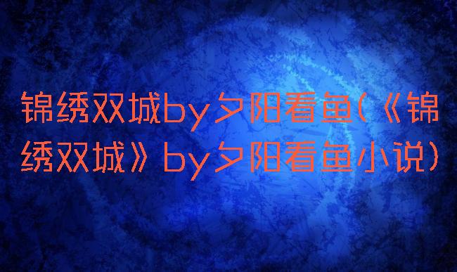 锦绣双城by夕阳看鱼(《锦绣双城》by夕阳看鱼小说)