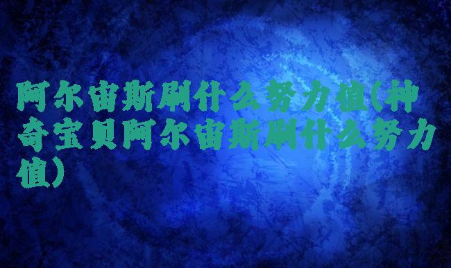 阿尔宙斯刷什么努力值(神奇宝贝阿尔宙斯刷什么努力值)