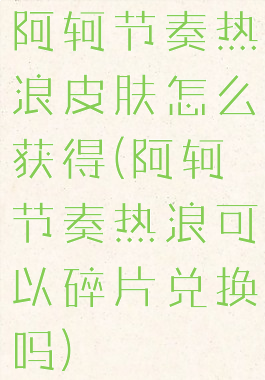 阿轲节奏热浪皮肤怎么获得(阿轲节奏热浪可以碎片兑换吗)