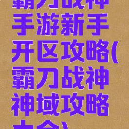 霸刀战神手游新手开区攻略(霸刀战神神域攻略大全)