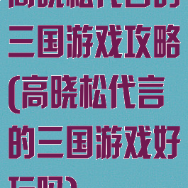 高晓松代言的三国游戏攻略(高晓松代言的三国游戏好玩吗)