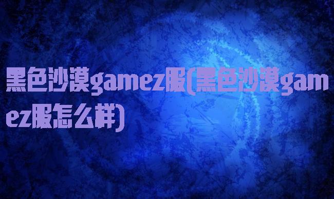 黑色沙漠gamez服(黑色沙漠gamez服怎么样)