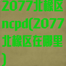 2077北橡区ncpd(2077北橡区在哪里)