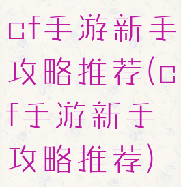 cf手游新手攻略推荐(cf手游新手攻略推荐)