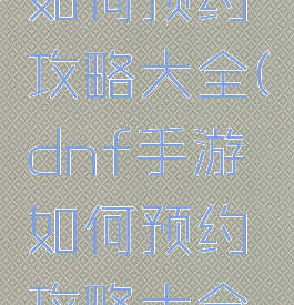 dnf手游如何预约攻略大全(dnf手游如何预约攻略大全视频)