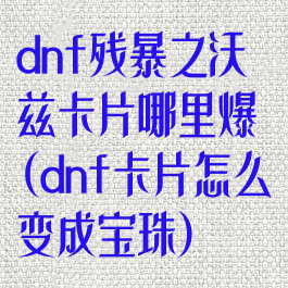 dnf残暴之沃兹卡片哪里爆(dnf卡片怎么变成宝珠)