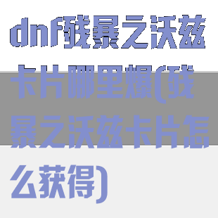 dnf残暴之沃兹卡片哪里爆(残暴之沃兹卡片怎么获得)