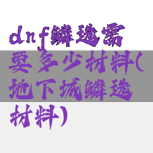 dnf鳞选需要多少材料(地下城鳞选材料)