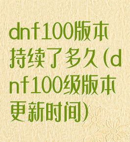 dnf100版本持续了多久(dnf100级版本更新时间)