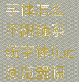 uc浏览器字体怎么不跟随系统字体(uc浏览器设置字体)
